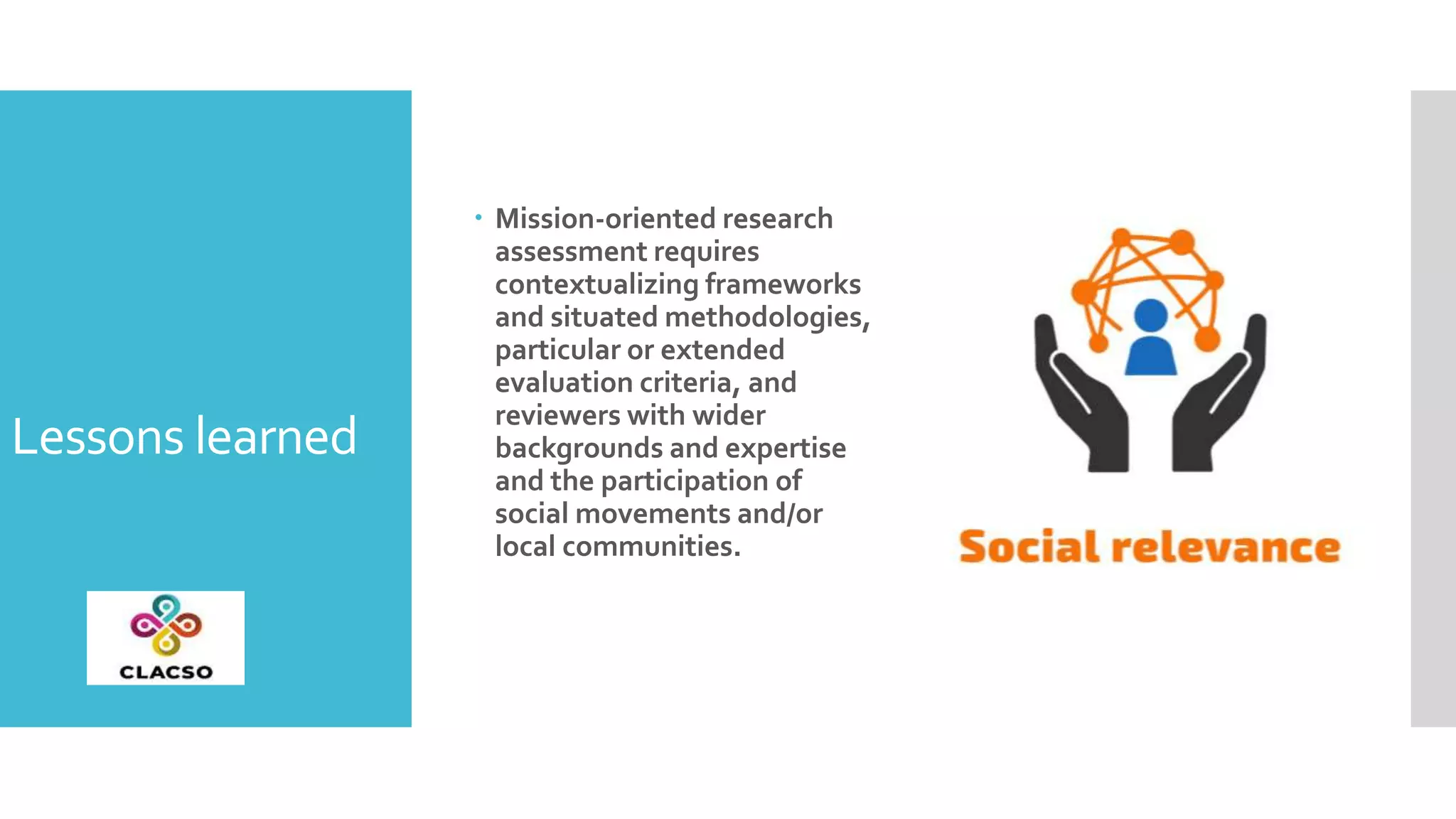Lessons learned
 Mission-oriented research
assessment requires
contextualizing frameworks
and situated methodologies,
particular or extended
evaluation criteria, and
reviewers with wider
backgrounds and expertise
and the participation of
social movements and/or
local communities.
 