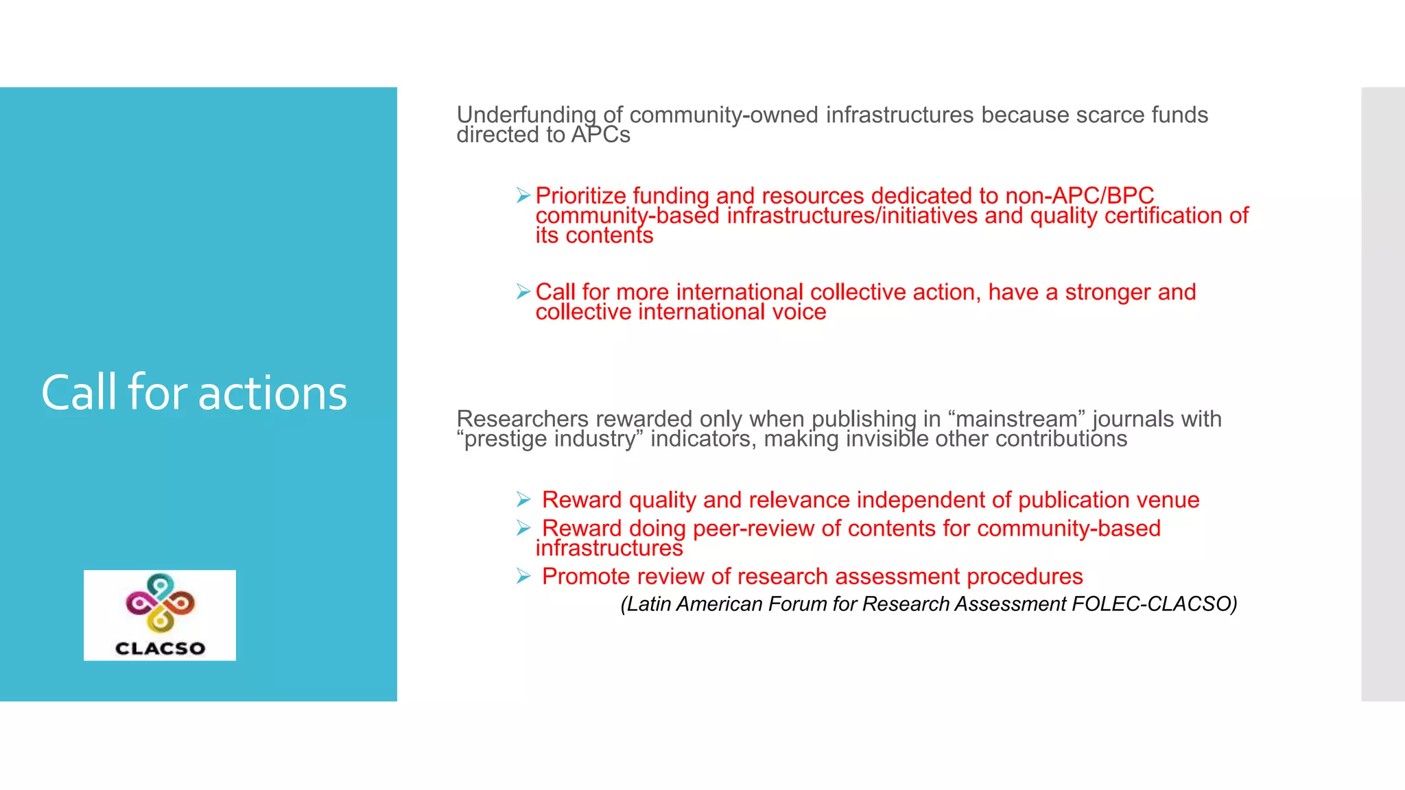 Call for actions
Underfunding of community-owned infrastructures because scarce funds
directed to APCs
Prioritize funding and resources dedicated to non-APC/BPC
community-based infrastructures/initiatives and quality certification of
its contents
Call for more international collective action, have a stronger and
collective international voice
Researchers rewarded only when publishing in “mainstream” journals with
“prestige industry” indicators, making invisible other contributions
 Reward quality and relevance independent of publication venue
 Reward doing peer-review of contents for community-based
infrastructures
 Promote review of research assessment procedures
(Latin American Forum for Research Assessment FOLEC-CLACSO)
 