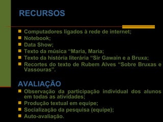 RECURSOS Computadores ligados à rede de internet; Notebook; Data Show; Texto da música “Maria, Maria; Texto da história literária “Sir Gawain e a Bruxa; Recortes do texto de Rubem Alves “Sobre Bruxas e Vassouras”. AVALIAÇÃO Observação da participação individual dos alunos em todas as atividades; Produção textual em equipe; Socialização da pesquisa (equipe); Auto-avaliação. 
