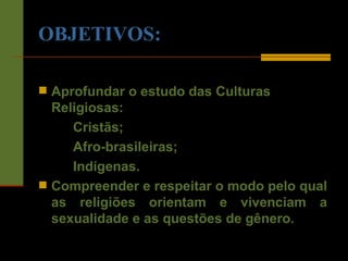 OBJETIVOS: Aprofundar o estudo das Culturas Religiosas: Cristãs; Afro-brasileiras; Indígenas. Compreender e respeitar o modo pelo qual as religiões orientam e vivenciam a sexualidade e as questões de gênero. 
