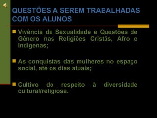 QUESTÕES A SEREM TRABALHADAS COM OS ALUNOS Vivência da Sexualidade e Questões de Gênero nas Religiões Cristãs, Afro e Indígenas; As conquistas das mulheres no espaço social, até os dias atuais; Cultivo do respeito à diversidade cultural/religiosa. 
