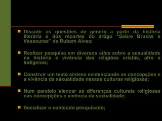 Discutir as questões de gênero a partir da história literária e dos recortes do artigo “Sobre Bruxas e Vassouras” de Rubem Alves; Realizar pesquisa em diversos  sites  sobre a sexualidade na história e vivência das religiões cristãs, afro e indígenas;  Construir um texto síntese evidenciando as concepções e a vivência da sexualidade nessas culturas religiosas; Num paralelo elencar as diferenças culturais religiosas nas concepções e vivência da sexualidade;  Socializar o conteúdo pesquisado; 