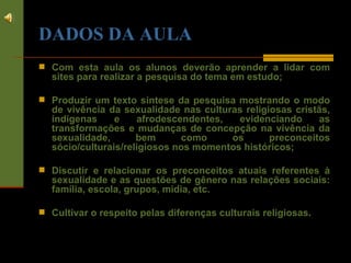 DADOS DA AULA Com esta aula os alunos deverão aprender a lidar com sites para realizar a pesquisa do tema em estudo; Produzir um texto síntese da pesquisa mostrando o modo de vivência da sexualidade nas culturas religiosas cristãs, indígenas e afrodescendentes, evidenciando as transformações e mudanças de concepção na vivência da sexualidade, bem como os preconceitos sócio/culturais/religiosos nos momentos históricos; Discutir e relacionar os preconceitos atuais referentes à sexualidade e as questões de gênero nas relações sociais: família, escola, grupos, mídia, etc. Cultivar o respeito pelas diferenças culturais religiosas . 