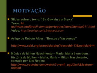 MOTIVAÇÃO Slides sobre o texto: “Sir Gawain e a Bruxa”  Texto:  ht tp://www.npdbrasil.com.br/portugues/litera/litemsg011.htm#ARTIGO03 Vídeo:   http://luzelzamaria.blogspot.com Artigo de Rubem Alves: “Bruxas e Vassouras” http://www.cebi.org.br/noticia.php?secaoId=13&noticiaId=494 Música de Milton Nascimento – Maria, Maria é um dom... História da Mulher – Maria, Maria – Milton Nascimento, cantada por Elis Regina http://www.youtube.com/watch?v=pnfl_ugUGmA&feature= related 