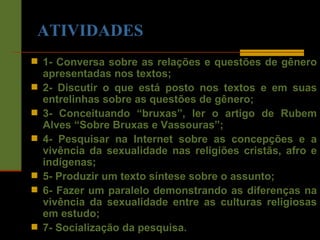 ATIVIDADES 1- Conversa sobre as relações e questões de gênero apresentadas nos textos; 2- Discutir o que está posto nos textos e em suas entrelinhas sobre as questões de gênero; 3- Conceituando “bruxas”, ler o artigo de Rubem Alves “Sobre Bruxas e Vassouras”; 4- Pesquisar na Internet sobre as concepções e a vivência da sexualidade nas religiões cristãs, afro e indígenas; 5- Produzir um texto síntese sobre o assunto; 6- Fazer um paralelo demonstrando as diferenças na vivência da sexualidade entre as culturas religiosas em estudo; 7- Socialização da pesquisa. 