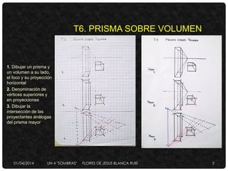 T6. PRISMA SOBRE VOLUMEN
1. Dibujar un prisma y
un volumen a su lado,
el foco y su proyección
horizontal
2. Denominación de
vértices superiores y
en proyecciones
3. Dibujar la
intersección de las
proyectantes análogas
del prisma mayor
01/04/2014 UN 4 "SOMBRAS" FLORES DE JESUS BLANCA RUBÌ 3
 