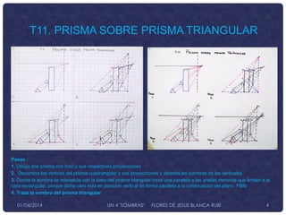 Pasos :
1. Dibuja dos prisma con foco y sus respectivas proyecciones
2. Denomina los vértices del prisma cuadrangular y sus proyecciones y delimita las sombras de las verticales
3. Donde la sombra se intersecta con la base del prisma triangular traza una paralela a las aristas menores que limitan a la
cara rectangular, porque dicha cara esta en posición vertical de forma paralela a la continuación del plano FBfb
4. Traza la sombra del prisma triangular
T11. PRISMA SOBRE PRISMA TRIANGULAR
01/04/2014 UN 4 "SOMBRAS" FLORES DE JESUS BLANCA RUBÌ 4
 