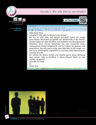 Le ktion
1 Stunde 3. Wir alle sind so verschieden
Lektion 1. Meine vertraute Umgebung
10
	4	 Lies die E-Mail von Tina und antworte dann auf ihre Fragen.
Hallo liebe Tanja,
wie geht’s? Was gibt es Neues in der Schule?
Bei mir ist alles okay. Seit diesem Schuljahr haben wir einige
neue Fächer. Besonders gut gefällt mir Sozialkunde. In der letzten
Stunde haben wir über Konflikte und Probleme mit Altersgenossen
diskutiert. Einer meiner Mitschüler hat zum Unterricht einen
interessanten Artikel mitgebracht und wir haben ihn gelesen und
besprochen. Wir alle waren einig, dass Alex (das ist der Junge, um
den es im Artikel geht) unglücklich ist und dass jeder Mensch gute
Freunde braucht.
Ich schicke dir diesen Artikel und möchte gerne deine Meinung
dazu wissen. Gibt es Konflikte in deiner Klasse? Wenn ja, wie
werden sie gelöst?
Schreibe mir bald.
LG
Deine Tina
Außenseiter
Ein neues Schuljahr begann. Die Klasse 10a saß aufgeregt in ihrem
Klassenzimmer und alle redeten laut durcheinander. Was erwartet
sie alle im neuen Schuljahr? Welche Lehrer bekommen sie neu? Und
überhaupt, ist es leicht oder schwer in diesem Jahr Abschlussprüfungen
zu machen? Es gab Fragen über Fragen.
Mitten unter ihnen saß Alex. Er saß alleine an seinem Einzeltisch ganz
hinten in der Klasse. Freunde hatte er nicht. Warum, wusste niemand so
genau. Die anderen mochten ihn einfach nicht.
Vielleicht, weil er sich immer den anderen
gegenüber ziemlich hochnäsig benahm.
Oder vielleicht wegen seiner überteuerten
Markenkleidung, wo immer klein, aber gut
lesbar weltbekannte Namen wie Dolce &
Gabbana standen. Mitschüler mobbten ihn
zwar nicht, aber sie redeten auch nicht mit
ihm. Für sie war er einfach nicht da.
Für Alex war das längst normal, er hatte sich
daran gewöhnt. Und es störte ihn auch nicht,
Lesekompetenz
entwickeln
Geh auf: interactive.
ranok.com.ua
 