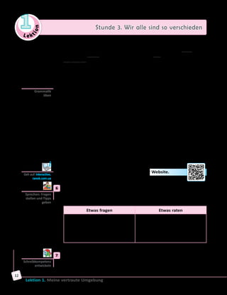 Le ktion
1 Stunde 3. Wir alle sind so verschieden
Lektion 1. Meine vertraute Umgebung
12
— Bei der Wahl des Hilfsverbs und bei der Bildung des …(5)
gelten
dieselben Regeln wie im Perfekt, z.  B.: In ihrer Kindheit hatte Lea in
einem Dorf gelebt. Nach dem Schulabschluss war sie in die Nachbarstadt
umgezogen, wo sie dann mehrere Jahre lebte.
— Das Plusquamperfekt bedeutet eine abgeschlossene Handlung vor
einem bestimmten Zeitpunkt in der …(6)
, z. B.: Zwei letzte Jahre leitete
Herr Kropp die Abteilung, wo er bisher als Manager gearbeitet hatte.
	 	 b) Ergänze die Sätze, gebrauche dabei das Plusquamperfekt.
	1)	 Vor ein paar Monaten sah ich Peter Schmidt, der mit uns studiert
hatte. (studieren)
	2)	 Im Konzert waren mehr Leute, als wir … . (erwarten)
	3)	 Im Sommer war Helga in einem kleinen Ort, wo sie … als Kind … .
(sich erholen)
	4)	 Ich konnte mich nicht an den Inhalt des Buches erinnern, das ich vor
Kurzem … . (lesen)
	5)	 Ihre Worte … mich …, darum wollte ich nicht mit ihr sprechen.
(verletzen)
	6)	 Wart ihr gestern im Theater, wohin wir vorigen Monat …? (gehen)
	7)	 Als Sebastian die Universität absolvierte, … seine Eltern längst … .
(sterben)
	8)	 Warst du glücklich, als … die Situation …? (sich verändern)
	 	 c) Löse die Aufgabe zur Grammatik auf der Website.
	6	 Was könnt ihr den Personen raten, über die ihr im Text in Übung  4
gelesen habt? Spielt Interviews in Kleingruppen. Stellt je drei Fragen
an Alex und an seine Mitschüler/innen und gebt eure Ratschläge.
Etwas fragen Etwas raten
Kannst du mir bitte sagen, ob ...?
Glaubt ihr nicht, dass ...?
Wie findest du/findet ihr …?
Was machst du, wenn du die
Möglichkeit hast, … zu …?
Meiner Meinung nach kannst du/
könnt ihr…
Ich denke/meine/glaube, dass…
Ich würde dir/euch raten, … zu…
Du könntest/Ihr könntet…
	7	 Schreibe einen Antwortbrief an Tina. Nimm dabei die Kopiervorlage
auf der Website zu Hilfe.
Grammatik
üben
Geh auf: interactive.
ranok.com.ua
Sprechen: Fragen
stellen und Tipps
geben
Schreibkompetenz
entwickeln
 