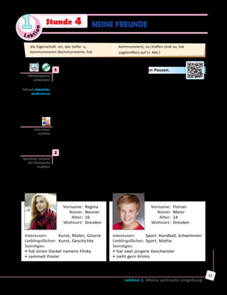 Le ktion
1
Lektion 1. Meine vertraute Umgebung
13
MEINE FREUNDEStunde 4
	1	 a) Höre die Fragen und antworte kurz in den Pausen.
Wie heißt dein bester Freund? — …
Wie alt ist er? — …
Wo wohnt dein Freund? — …
Welche Eigenschaft trifft auf deinen Freund am besten zu? — …
Wofür interessiert sich dein Freund? — …
Wie lange seid ihr befreundet? — …
Wie oft seht ihr euch? — …
Was unternehmt ihr gern zusammen? — …
	 	 b) Spielt zu zweit Interviews über eure besten Freunde. Gebraucht
dabei Fragen aus Übung 1a und gebt ausführliche Antworten darauf.
Welche Fragen könnt ihr noch an eure Gesprächspartner/innen stellen?
	2	 Hier sind Infos über einige Freunde von Max. Lies die Steckbriefe genau
durch und erzähle über die Personen nach dem Muster.
Muster:	 Regina Neuner ist eine Freundin von Max.
Sie ist 16 und wohnt in Dresden wie Max.
Reginas Interessen sind …/Regina interessiert sich für … .
Ihre Lieblingsfächer sind … .
…
	 Vorname:	 Regina
	 Name:	 Neuner
	 Alter:	 16
	 Wohnort:	 Dresden
Interessen:	 Kunst, Malen, Gitarre
Lieblingsfächer:	 Kunst, Geschichte
Sonstiges:	
• hat einen Dackel namens Flinky
• sammelt Poster
	 Vorname:	 Florian
	 Name:	 Meier
	 Alter:	 14
	 Wohnort:	 Dresden
Interessen:	 Sport: Handball, Schwimmen
Lieblingsfächer:	Sport, Mathe
Sonstiges:	
• hat zwei jüngere Geschwister
• sieht gern Krimis
Hörkompetenz
entwickeln
Geh auf: interactive.
ranok.com.ua
Interviews
machen
Sprechen: anhand
der Stichworte
erzählen
die Eigenschaft -en, das Selfie -s,
kommunizieren (kommunizierte, hat
kommuniziert), zu¦treffen (traf zu, hat
zugetroffen) auf (+ Akk.)
 
