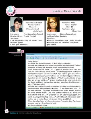 Le ktion
1 Stunde 4. Meine Freunde
Lektion 1. Meine vertraute Umgebung
14
	 Vorname:	 Sebastian
	 Name:	 Gerber
	 Alter:	 15
	 Wohnort:	 Basel 	
 (die Schweiz)
Interessen:	 Fremdsprachen, Technik
Lieblingsfächer:	 Physik, Englisch
Sonstiges:	
• hat einige Jahre lang mit seinen Eltern
in Indien gelebt
• hört gern Rapmusik
	 Vorname:	 Anna
	 Name:	 Fischer
	 Alter:	 15
	 Wohnort:	 Wien 	
 (Österreich)
Interessen:	 Bücher, Fotografieren
Lieblingsfächer:	Deutsch
Sonstiges:	
• hat mit ihren Eltern viele Länder besucht
• chattet gern mit Freunden und postet
gern Selfies
	3	 Lies die E-Mail von Max und ergänze die Namen seiner Freunde.
Lieber Anton,
ich danke dir für deinen Brief. Er war sehr interessant.
Ich habe auch viele gute Freunde, mit denen ich gern meine Freizeit
verbringe. Ich möchte dir über einige von ihnen schreiben.
Mein bester Freund heißt ...(1)
. Er geht in meine Klasse und wir
sind seit vielen Jahren befreundet. ...(1)
ist sehr sportlich und spielt
Handball in unserer Schulmannschaft. Wir treiben gern zusammen
Sport und gehen auch gern ins Kino. Am liebsten mögen wir Krimis.
Auch bin ich mit meiner Nachbarin ...(2)
befreundet. Sie ist etwas
älter als ich, sie ist 16. ...(2)
ist sehr intelligent. Sie interessiert sich
für Kunst und kann stundenlang darüber sprechen. Ich höre gern,
wie ...(2)
Gitarre spielt.
Ich habe auch einige Freunde, mit denen ich über soziale Netzwerke
kommuniziere. Beispielsweise kommt ...(3)
aus Österreich und ...(4)
aus der Schweiz. ...(3)
postet tolle Fotos von ihren Reisen, die sie
mit ihren Eltern macht. Und ihre Selfies! Mensch, du musst sie
mal sehen! Und mit ...(4)
sprechen wir oft über Rapgruppen. Du
weißt ja, wie gern ich Rap höre. ...(4)
schreibt auch interessant über
Indien, wo er einige Jahre mit seinen Eltern gelebt hat.
Wenn du willst, kann ich dich mit meinen Freunden über Facebook
bekannt machen. Schreibe mir bald.
Mit lieben Grüßen, Max
Lesekompetenz
entwickeln
 