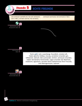 Le ktion
1
Lektion 1. Meine vertraute Umgebung
16
Stunde 5 ECHTE FREUNDE
	1	 a) Verbinde richtig die Teile der Sprichwörter. Höre dann die Lösung
und sprich mit.
1) Freunde erkennt man	 A) leichte Arbeit.
2) Ein alter Freund	 B) ziehen sich an.
3) Gleich und Gleich	 C) gesellt sich gern.
4) Gegensätze	 D) ist zwei neue wert.
5) Viele Hände,	 E) in der Not.
	 	 b) Wie verstehst du die Sprichwörter? Kennst du entsprechende
Äquivalente auf Ukrainisch?
	2	 WiesindechteFreunde?WählepassendeWörterundWortverbindungen
aus dem Kasten und ergänze den Satz.
frech, treu, nett, zuverlässig, freundlich, streiten oft, 	
haben gleiche Hobbys, traurig, verstehen einander gut, 	
hilfsbereit, taktvoll, lieb zueinander, ehrlich, vertrauen einander, 	
haben Verständnis füreinander, sagen einander die Wahrheit,
intolerant, egoistisch, verraten keine Geheimnisse ihrer Freunde,
sind Altersgenossen, tolerant
Echte Freunde sind treu, … .
	3	 Partnerarbeit. Wie sagt man das mit einem Wort? Wählt passende
Wörter in Übung 2.
	1)	 Wenn jemand den anderen nicht verrät, ist er treu.
	2)	 Wenn jemand immer die Wahrheit sagt, ist er … .
	3)	 Wenn jemand anderen Menschen immer helfen kann, ist er … .
	4)	 Wenn jemand mit anderen Menschen liebevoll umgeht, ist er … .
	5)	 Wenn sich jemand nicht höflich, sondern grob verhält, ist er … .
	6)	 Wenn man sich auf einen Menschen verlassen kann, ist dieser
Mensch … .
	7)	 Wenn jemand nicht lächelt, ist er … .
	8)	 Wenn sich jemand mit Takt verhält, ist er … .
	9)	 Wenn jemand nur an sich selbst denkt, ist er … .
Wortschatz und
Aussprache üben
Wortschatz
üben
Wortschatz und
Grammatik üben
sich verlassen (verließ sich, hat sich verlassen)
auf (+ Akk.), verraten (verriet, hat verraten),
vertrauen (vertraute, hat vertraut) (+ Dat.)
 