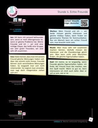 Le ktion
1 Stunde 5. Echte Freunde
Lektion 1. Meine vertraute Umgebung
17
	4	 Welche Freunde wünschen sich junge Menschen? Braucht
man viele Freunde? Lies die Meinungen einiger deutscher
Jugendlicher und vergleiche sie.
Jan: Ich kann mit jemand befreundet
sein, wenn er mein Altersgenosse ist,
wenn er gleiche Probleme hat. Meine
Freunde und ich — wir sind eine
richtige Clique, das heißt eine Gruppe
von sehr guten Freunden, wir sind
sehr oft zusammen.
Axel: Ich meine, es ist langweilig, wenn
Freunde gleiche Eigenschaften haben. Ich
finde, der Freund muss das machen, was
ihm Spaß macht. Wenn es gut ist, dann
interessiere ich mich auch dafür. Aber er
soll so sein, wie er ist.
Markus: Mein Freund und ich — wir
beide müssen gleiche Interessen und
gleiche Hobbys haben, dann finden wir
gemeinsame Themen für Kommunikation.
Nur ein Mensch kann ein echter Freund
sein, man braucht nicht viele.
Ines: Viele meinen, dass man mit seinem
Freund gleiche Meinungen haben soll.
Aber das stimmt nicht immer. Freunde
können auch verschiedene Meinungen
haben. So langweilt man sich nicht
miteinander. So ergänzt man einander,
man sagt doch «Gegensätze ziehen
sich an».
Nicole: Man muss sehr viel zusammen
machen können, deshalb müssen die
Interessen und die Charakterzüge gleich
sein. Man kann nicht viele Menschen
finden, die gleiche Eigenschaften haben.
	5	 Sind die Sätze richtig oder falsch? Bestimme.
	1)	 Nicole meint, nicht viele Menschen haben gleiche Charakterzüge.
	2)	 Jan glaubt, dass die Freunde einander ergänzen sollen.
	3)	 Axels Meinung ist, dass Freunde verschieden sein können.
	4)	 Markus braucht viele Freunde, um sich mit ihnen zu amüsieren.
	5)	 Ines meint, es ist langweilig, wenn Freunde gleiche Meinungen haben.
	6)	 Jan gehört zu einer Clique, sie verbringen viel Zeit zusammen.
	6	 Und was meint ihr über die Freundschaft? Diskutiert in Gruppen und
erzählt dann der ganzen Klasse. Geht auf die folgenden Fragen ein.
• Gibt es Streit in der Freundschaft?
• Wie viele Freunde braucht man?
• Müssen Freunde ähnliche oder verschiedene Interessen haben?
	7	 Schreibe einen Kommentar zu eurer Diskussion.
Lesekompetenz
entwickeln
Geh auf: interactive.
ranok.com.ua
Textverständnis
überprüfen
Sprechen: Meinung
äußern und
diskutieren
Schreibkompetenz
entwickeln
 