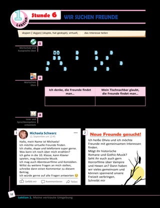 Le ktion
1
Lektion 1. Meine vertraute Umgebung
18
	1	 Was passt: «ei» oder «eu»? Ergänze. Höre dann die Lösung und sprich
nach.
der Fr e u nd — der F nd	 d n — bed ten
die Fr z t — sich fr en	 tr — tr ben
h te — h ßen	 der B trag — befr ndet
l se — die L te	 t er — t len
	2	 Wo kann man Freunde finden? Schreibt ins Heft und vergleicht mit
euren Tischnachbarn/Tischnachbarinnen. Wer hat die meisten Ideen?
Ich denke, die Freunde findet
man…
Mein Tischnachbar glaubt,
die Freunde findet man…
in sozialen Netzwerken,
…
in der Schule,
…
	3	 a) Die Jugendlichen suchen sich Freunde. Lest ihre Mitteilungen und
besprecht dann in Kleingruppen, wen ihr kennen lernen möchtet.
1 Michaela Schwarz
12. September um 12:45
Hallo, mein Name ist Michaela!
Ich möchte virtuelle Freunde finden.
Ich chatte, skype und telefoniere super gerne.
Was kann ich noch über mich erzählen?
Ich gehe in die 10. Klasse, kann Klavier
spielen, mag klassische Musik.
Ich mag auch Abenteuerfilme und Komödien.
Willst du weitere Fragen an mich stellen,
schreibe dann einen Kommentar zu diesem
Beitrag.
Ich würde gerne auf alle Fragen antworten
Gefällt mir Kommentieren Teilen
2
Neue Freunde gesucht!
Ich heiße Olivia und ich möchte
Freunde mit gemeinsamen Interessen
finden.
Mögt ihr historische
Romane und Gothic-Musik?
Seht ihr euch auch gern
Horrorfilme über Vampire
und Hexen an? Dann haben
wir vieles gemeinsam und
können spannend unsere
Freizeit verbringen.
Schreibt mir
Wortschatz und
Aussprache üben
Wortschatz
üben
Lese- und
Sprechkompetenz
entwickeln
skypen [ˈska͜ipṇ] (skypte, hat geskypt), virtuell, das Interesse teilen
WIR SUCHEN FREUNDEStunde 6
 