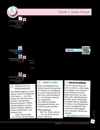 Le ktion
1 Stunde 7. Unsere Freizeit
Lektion 1. Meine vertraute Umgebung
23
	5	 a) Bilde Sätze und schreibe sie ins Heft. Achte auf den Gebrauch vom
Verb «lassen».
	1)	 lassen/mein Rucksack/Ich/dein Zimmer/liegen/in. → Ich lasse
meinen Rucksack in deinem Zimmer liegen.
	2)	 Wir/eine fremde Frau/fotografieren/uns/lassen/von. → ...
	3)	 sich fühlen/Mein Opa/unwohl/das Rauchen/und/lassen. → ...
	4)	 mitmachen/lassen/Der Vater/nicht/Yvonne/der Ausflug. → ...
	5)	 Maria/schneiden/färben/lassen/sich/Haare/und/ein Friseursalon/in. → ...
	6)	 lassen/reparieren/kaputt/sein Bike/Leon. → ...
	7)	 Mein Smartphone/einschalten/sich lassen/nicht mehr. → ...
	8)	 sich lassen/finden/Neue Freunde/in/soziale Netzwerke. → ...
	9)	 du/haben/Wo/dein Motorrad/lassen? (Perfekt) → ...
	 	 b) Löse die Aufgabe zur Grammatik auf der Website.
	6	 Lawinenspiel «Das lasse ich dich tun».
	 Anna:	Max, ich lasse dich nach der Schule Rad fahren.
	 Max:	Anna lässt mich nach der Schule Rad fahren. Jan, und ich lasse
dich am Wochenende picknicken und grillen.
	 Jan:	Anna lässt Max nach der Schule Rad fahren. Max lässt mich am
Wochenende picknicken und grillen. ...
	7	 Lies die Anzeigen und schreibe, was du unternehmen möchtest.
SPORT  FUN
Allen Sportbegeisterten
stehen unsere drei großen
Turnhallen zur Verfügung.
Je nach Schwerpunkt wer-
den hier unterschiedliche
In- und Outdoor-Sportar-
ten angeboten.
Die dafür benötigten
Sportgeräte können kos-
tenlos benutzt werden.
Öffnungszeiten:
Mo—Fr: 10 bis 18 Uhr
Sa—So: 9 bis 20 Uhr
Preis: 2,50 Euro
B
Willkommen im
Mädchengarten!
Der Mädchengarten ist ein
offener Raum für Mädchen
und Frauen — zum Aus-
probieren, Kennenlernen,
Garteln, Handwerken,
Baumhausbauen, Chillen,
Gemüsepflanzen, Lesen,
Basteln, Malen, Klettern,
Feiern, Spaß haben und
einfach sein!
Jeden Donnerstag 	
von 14 bis 19 kostenfrei!
A
DIALOG IM DUNKELN
ist eine Ausstellung, bei
der es nichts zu sehen gibt.
In Gruppen von maximal
acht Personen werden
Besucher/innen von blin-
den oder sehbehinderten
Guides durch völlig abge-
dunkelte Räume begleitet.
In diesen sind Alltagssitua­
tionen nachgestellt, die
durch die Lichtlosigkeit
zum reizvollen Abenteuer
werden...
http://www.imdunkeln.at
C
Grammatik
üben und
Schreibkompetenz
entwickeln
Geh auf: interactive.
ranok.com.ua
Gruppenspiel zum
Thema
Lese- und
Schreibkompetenz
entwickeln
 