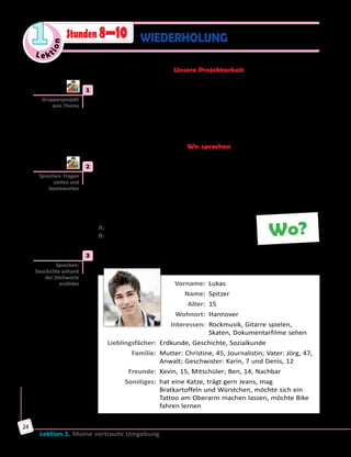Le ktion
1
Lektion 1. Meine vertraute Umgebung
24
WIEDERHOLUNGStunden 8—10
Unsere Projektarbeit
	1	 Projekt «Tolle Freizeit».
Habt ihr Ideen für eine interessante Freizeitgestaltung? Schreibt Anzeigen
mit Freizeitangeboten, malt Bilder dazu oder bringt Fotos mit. Fertigt
in Kleingruppen eine Wandzeitung oder eine Collage an und macht
Präsentationen.
Wir sprechen
	2	 In Gruppen sprechen.
Schreibt in Gruppen Karten mit Fragewörtern: wer, was, wen, wohin,
wann, wie lange, wo, warum, wofür, worüber, woran usw. Jeder zieht
eine Karte und stellt eine Frage zum Thema «Meine vertraute Umgebung»
mit dem jeweiligen Fragewort an seinen Nachbarn. Der antwortet und
zieht eine andere Karte usw.
A: Wo kann man gute Freunde finden?
B: In der Schule.
	3	 Lies die Informationen und erzähle über die Person.
	 Vorname:	 Lukas
	 Name:	 Spitzer
	 Alter:	 15
	 Wohnort:	 Hannover
	 Interessen:	 Rockmusik, Gitarre spielen,
Skaten, Dokumentarfilme sehen
	 Lieblingsfächer:	 Erdkunde, Geschichte, Sozialkunde
	 Familie:	 Mutter: Christine, 45, Journalistin; Vater: Jörg, 47,
Anwalt; Geschwister: Karin, 7 und Denis, 12
	 Freunde:	 Kevin, 15, Mitschüler; Ben, 14, Nachbar
	 Sonstiges:	 hat eine Katze, trägt gern Jeans, mag
Bratkartoffeln und Würstchen, möchte sich ein
Tattoo am Oberarm machen lassen, möchte Bike
fahren lernen
Gruppenprojekt
zum Thema
Sprechen: Fragen
stellen und
beantworten
Wo?
Sprechen:
Geschichte anhand
der Stichworte
erzählen
 