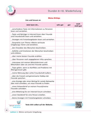 Le ktion
1 Stunden 8—10. Wiederholung
Lektion 1. Meine vertraute Umgebung
26
Meine Erfolge
Lies und kreuze an.
Jetzt kann ich… sehr gut gut
noch
nicht gut
…verschiedene Texte mit Informationen zu Personen
lesen und verstehen.
...Texte und Beiträge in Internet-Foren über Freunde
und Freundschaft lesen und verstehen.
...Anzeigen mit Freizeitangeboten lesen und verstehen.
…Gespräche zum Thema «Meine vertraute
Umgebung» hören und verstehen.
…den Charakter des Menschen beschreiben.
...Gefühle und Emotionen der Menschen beschreiben
und erklären.
…über meine besten Freunde erzählen.
...über Personen nach angegebenen Infos sprechen.
...Interviews mit meinen Mitschülerinnen und
Mitschülern über sie und ihre Freunde spielen.
...Tipps geben, wenn es Konflikte und Probleme mit
Altersgenossen gibt.
…meine Meinung über echte Freundschaft äußern.
…über die Freizeit und gemeinsame Hobbys der
Freunde sprechen.
...eine Anzeige oder einen Beitrag für soziale Netzwerke
über mich schreiben, um neue Freunde zu finden.
...einen Antwortbrief an meinen Freund/meine
Freundin schreiben.
…eine Mitteilung für ein Internet-Forum schreiben.
...einen Steckbrief für eine Person erstellen.
…kleine Anzeigen mit Freizeitangeboten schreiben.
	 	 Teste dich selbst auf der Website.
Geh auf: interactive.
ranok.com.ua
 