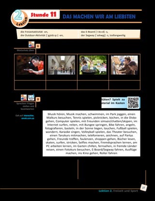 Le ktion
2
Lektion 2. Freizeit und Sport
27
	1	 Was gehört zu Freizeitaktivitäten? Sammelt Ideen zu zweit, nennt
möglichst viele Wörter/Wortverbindungen zu jedem Begriff.
Sport Kulturelles Outdoor-Aktivitäten Etwas lernen
Tischtennis spielen,
...
ins Museum gehen,
...
grillen gehen, ... einen Malkurs
besuchen, ...
	2	 Wie findet ihr verschiedene Freizeitaktivitäten? Spielt zu
zweit Mini-Dialoge, gebraucht das Wortmaterial im Kasten
und die Fragen.
Musik hören, Musik machen, schwimmen, im Park joggen, einen
Malkurs besuchen, Tennis spielen, picknicken, kochen, in die Disko
gehen, Computer spielen, mit Freunden simsen/chatten/skypen, im
Internet surfen, reiten, mit Bungee springen, Bike fahren, angeln,
fotografieren, basteln, in der Sonne liegen, tauchen, Fußball spielen,
wandern, Karaoke singen, Volleyball spielen, das Theater besuchen,
einen Tanzkurs mitmachen, telefonieren, zeichnen, auf Partys
gehen, Freunde treffen, faulenzen, shoppen gehen, Bücher lesen,
skaten, surfen, stricken, Selfies machen, Fremdsprachen lernen, am
PC arbeiten lernen, im Garten chillen, fernsehen, in fremde Länder
reisen, einen Fotokurs besuchen, E-Board/Segway fahren, Ausflüge
machen, ins Kino gehen, Roller fahren
Was findest du interessant/spannend?
Was findest du toll/cool?
Was findest du langweilig/todlangweilig?
Was findest du dumm?
Was findest du gefährlich?
Was findest du nützlich?
Was machst du gern?
Was machst du nicht gern?
Was kannst du gut?
Was kannst du nicht und möchtest lernen?
A: Was findest du interessant? — B: Ich finde es interessant, … zu … .
Wortschatz üben
Sprechen: Fragen
stellen und
beantworten
Geh auf: interactive.
ranok.com.ua
die Freizeitaktivität -en, 	
die Outdoor-Aktivität [ˈa͜ʊtdɔ:ɐ̯-] -en, 	
das E-Board [ˈi:bɔ:d] -s, 	
der Segway [ˈsɛkwe͜i] -s, todlangweilig
DAS MACHEN WIR AM LIEBSTENStunde 11
 