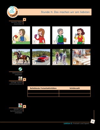 Le ktion
2 Stunde 11. Das machen wir am liebsten
Lektion 2. Freizeit und Sport
29
	4	 a) Was meinst du: Was machen diese Leute gern in ihrer Freizeit?
Erzähle.
1 2 3 4
	 Ralf Miller	 Anke Willmer	 Joachim Schlüter	 Kirsten Lessner
A B C D
	 	 b) Höre die Interviews und vergleiche sie mit deinen Vermutungen.
	5	 Was macht ihr in eurer Freizeit am liebsten? Macht eine Umfrage und
ergänzt die Tabelle im Arbeitsbuch. Erstellt dann ein Diagramm wie in
Übung 3 und kommentiert die Ergebnisse der Umfrage.
Beliebteste Freizeitaktivitäten Schülerzahl
Skaten 1 + 1 + ...
...
A: Was machst du am liebsten in deiner Freizeit?
B: Am liebsten ... ich ... .
	6	 a) Schreibe einen Antwortbrief an Max. Nimm dabei die Kopiervorlage
auf der Website zu Hilfe.
	 	 b) Finde im Internet Informationen über die beliebtesten
Freizeitaktivitäten der ukrainischen Jugendlichen und bereite eine
Präsentation vor.
Sprechen: Bilder
beschreiben
Hörkompetenz
entwickeln
Umfrage machen
und kommentieren
Schreib- und
Sprechkompetenz
entwickeln
 