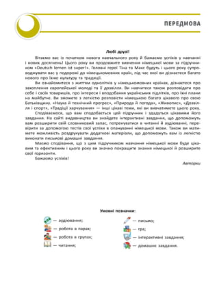 Любі друзі!
Вітаємо вас із початком нового навчального року й бажаємо успіхів у навчанні
і нових досягнень! Цього року ви продовжите вивчення німецької мови за підручни-
ком «Deutsch lernen ist super!». Головні герої Тіна та Макс будуть і цього року супро-
воджувати вас у подорожі до німецькомовних країн, під час якої ви дізнаєтеся багато
нового про їхню культуру та традиції.
Ви ознайомитеся з життям однолітків у німецькомовних країнах, дізнаєтеся про
захоплення європейської молоді та її дозвілля. Ви навчитеся також розповідати про
себе і своїх товаришів, про інтереси і вподобання українських підлітків, про їхні плани
на майбутнє. Ви зможете з легкістю розповісти німецькою багато цікавого про свою
Батьківщину. «Наука й технічний прогрес», «Природа й погода», «Живопис», «Дозвіл-
ля і спорт», «Традіції харчування» — інші цікаві теми, які ви вивчатимете цього року.
Сподіваємося, що вам сподобається цей підручник і здадуться цікавими його
завдання. На сайті видавництва ви знайдете інтерактивні завдання, що допоможуть
вам розширити свій словниковий запас, потренуватися в читанні й аудіюванні, пере-
вірити за допомогою тестів свої успіхи в опануванні німецької мови. Також ви мати-
мете можливість роздрукувати додаткові матеріали, що допоможуть вам із легкістю
виконати письмові домашні завдання.
Маємо сподівання, що з цим підручником навчання німецької мови буде ціка-
вим та ефективним і цього року ви значно покращите знання німецької й розширите
свої горизонти.
Бажаємо успіхів!
Авторки
— аудіювання;
— робота в парах;
— робота в групах;
— читання;
— письмо;
— гра;
— інтерактивні завдання;
— домашнє завдання.
Умовні позначки:
ПЕРЕДМОВА
 