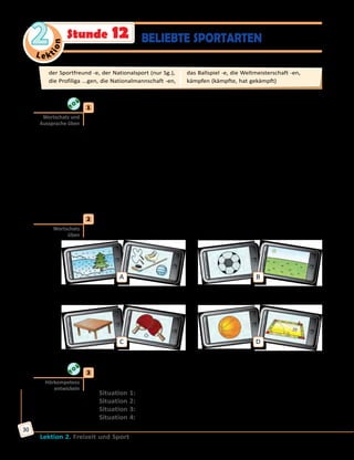 Le ktion
2
Lektion 2. Freizeit und Sport
30
	1	 Aus welchen Teilen bestehen die Komposita? Erzähle nach dem Muster.
Höre dann die Lösung und sprich mit.
der Sport + die Art = die Sportart
... + ... = der Kampfsport
... + ... = der Sommersport
... + ... = die Weltmeisterschaft
... + ... = der Sportunterricht
... + ... = das Eishockey
... + ... = der Fußball
... + ... = der Handball
... + ... = das Radfahren
... + ... = der Sportplatz
	2	 Welche Komposita sind mit den Fotos verschlüsselt? Löse die Foto-
Rätsel und schreibe die Wörter ins Heft.
A B
der Wintersport
C D
	3	 Über welche Sportarten spricht man hier? Höre zu und ergänze die
Sätze.
Situation 1: Hier spricht man über ... .
Situation 2: Hier spricht man über ... .
Situation 3: Hier spricht man über ... .
Situation 4: Hier spricht man über ... .
Wortschatz und
Aussprache üben
Wortschatz
üben
Hörkompetenz
entwickeln
der Sportfreund -e, der Nationalsport (nur Sg.),	
die Profiliga ...gen, die Nationalmannschaft -en,	
das Ballspiel -e, die Weltmeisterschaft -en, 	
kämpfen (kämpfte, hat gekämpft)
BELIEBTE SPORTARTENStunde 12
 