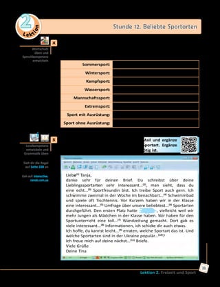 Le ktion
2 Stunde 12. Beliebte Sportarten
Lektion 2. Freizeit und Sport
31
	4	 Wie gut kennt ihr euch in den Sportarten aus? Ergänzt in Kleingruppen
die Tabelle und vergleicht eure Ergebnisse mit den anderen. Erzählt
dann, was ihr von diesen Sportarten wisst.
Sommersport: Badminton, ...
Wintersport: Eishockey, ...
Kampfsport: Judo, ...
Wassersport: Rudern, ...
Mannschaftssport: Volleyball, ...
Extremsport: Fallschirmspringen, ...
Sport mit Ausrüstung: Tennis, ...
Sport ohne Ausrüstung: Laufen, ...
	5	 Welche Sportart meint Tina? Lies ihre E-Mail und ergänze
die Lücken mit der Bezeichnung dieser Sportart. Ergänze
auch die Endungen der Adjektive, wo es nötig ist.
Liebe(1)
Tanja,
danke sehr für deinen Brief. Du schreibst über deine
Lieblingssportarten sehr interessant...(2)
, man sieht, dass du
eine echt...(3)
Sportfreundin bist. Ich treibe Sport auch gern. Ich
schwimme zweimal in der Woche im benachbart...(4)
Schwimmbad
und spiele oft Tischtennis. Vor Kurzem haben wir in der Klasse
eine interessant...(5)
Umfrage über unsere beliebtest...(6)
Sportarten
durchgeführt. Den ersten Platz hatte , vielleicht weil wir
mehr Jungen als Mädchen in der Klasse haben. Wir haben für den
Sportunterricht eine toll...(7)
Wandzeitung gemacht. Dort gab es
viele interessant...(8)
Informationen, ich schicke dir auch etwas.
Ich hoffe, du kannst leicht...(9)
erraten, welche Sportart das ist. Und
welche Sportarten sind in der Ukraine populär...(10)
?
Ich freue mich auf deine nächst...(11)
Briefe.
Viele Grüße
Deine Tina
Wortschatz
üben und
Sprechkompetenz
entwickeln
Lesekompetenz
entwickeln und
Grammatik üben
Sieh dir die Regel
auf Seite 208 an
Geh auf: interactive.
ranok.com.ua
 