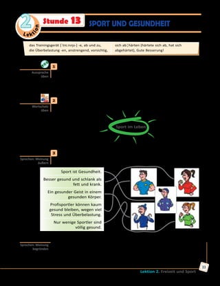 Le ktion
2
Lektion 2. Freizeit und Sport
33
SPORT UND GESUNDHEITStunde 13
	1	 Höre zu und sprich nach.
gesund — die Gesundheit	 überbelasten — die Überbelastung
krank — die Krankheit	 sich entzünden — die Entzündung
besser — die Besserung	 kalt — sich erkälten — die Erkältung
meinen — die Meinung	 trainieren — das Training — das Trainingsgerät
	2	 Welche Bedeutung hat Sport im Leben der Menschen? Sammelt Ideen
zu zweit.
Sport im Leben
Rekorde
Gesundheit
	3	 a) Was meinst du: Treiben diese Menschen Sport? Sind sie gesund?
Was meinen sie über Sport und Gesundheit? Erzähle.
Sport ist Gesundheit.
Besser gesund und schlank als
fett und krank.
Ein gesunder Geist in einem
gesunden Körper.
Profisportler können kaum
gesund bleiben, wegen viel
Stress und Überbelastung.
Nur wenige Sportler sind
völlig gesund.
	 	 b) Mit welcher Meinung bist du einverstanden? Warum? Erzähle,
begründe deine Meinung.
Ich bin mit der Meinung einverstanden, dass …, weil…
Ich bin auch der Meinung, dass …, weil…
Aussprache
üben
Wortschatz
üben
Sprechen: Meinung
äußern
Sprechen: Meinung
begründen
das Trainingsgerät [ˈtrɛ:nıŋs-] -e, ab und zu, 	
die Überbelastung -en, anstrengend, vorsichtig,
sich ab¦härten (härtete sich ab, hat sich
abgehärtet), Gute Besserung!
 