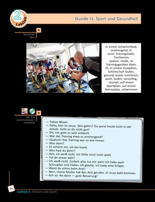Le ktion
2 Stunde 13. Sport und Gesundheit
Lektion 2. Freizeit und Sport
34
	4	 Wo sind die Menschen? Was machen sie? Wie fühlen sie sich?
Sieh dir das Bild an und erzähle. Gebrauche passende Wörter und
Wortverbindungen aus dem Kasten.
in einem Schwimmbad,
anstrengend, in
einer Trainingshalle,
Tischtennis
spielen, müde, an
Trainingsgeräten üben,
fit, in einem Eisstadion,
Schlittschuh laufen,
gesund, krank, trainieren,
wohl, laufen, vorsichtig,
munter, auf einem
Sportplatz, auf einem
Tennisplatz, schwimmen
Die Menschen sind in … .
Sie … .
Sie fühlen sich … .
	5	 a) Hört und spielt den Dialog.
— Tobias Moser.
— Hallo, hier ist Jonas. Wie geht’s? Du warst heute nicht in der
Schule. Geht es dir nicht gut?
— Oh, mir geht es sehr schlecht.
— War das Training etwa zu anstrengend?
— Quatsch! Das Training war so wie immer.
— Was dann?
— Es scheint mir, ich bin krank.
— Was hast du denn?
— Ach, ich weiß nicht. Ich fühle mich nicht wohl.
— Tut dir etwas weh?
— Ich weiß nicht. Einfach alles tut mir weh! Ich habe auch
Schnupfen und Fieber. Ich glaube, ich habe eine Grippe.
— Warst du schon beim Arzt?
— Nein, meine Mutter hat den Arzt gerufen. Er muss bald kommen.
— Ach so. Na dann — gute Besserung!
Wortschatz
üben
Hör- und
Sprechkompetenz
entwickeln
 