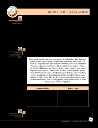 Le ktion
2 Stunde 13. Sport und Gesundheit
Lektion 2. Freizeit und Sport
35
	 	 b) Spielt auch andere Dialoge mit dem Wortmaterial.
	1)	 Klaus und Lukas Schmidt: der Hals und der Kopf tun weh, Fieber →
eine Angina;
	2)	 Sabine und Nicole Maier: der Kopf und der Hals tun weh, der
Husten → eine Erkältung;
	3)	 Regine und Lene Hoffmann: die Brust und der Kopf tun weh, Fieber
→ eine Lungenentzündung;
	4)	 Andreas und Daniel Wagner: der Kopf tut weh, der Schnupfen → eine
Erkältung;
	5)	 Max und Martin Schlink: die Ohren und der Kopf tun weh, Fieber →
eine Ohrenentzündung.
	6	 Was macht ihr für eure Gesundheit? Treibt ihr regelmäßig Sport? Sprecht
in Kleingruppen und gebt einander Ratschläge. Das Wortmaterial im
Kasten und die Redemittel stehen euch zu Hilfe.
Morgengymnastik machen, trainieren, sich abhärten, kalt duschen,
wenig Süßes essen, mehr Quark essen, vorsichtig sein, eine Diät
machen, Yoga machen, keinen Kaffee trinken, Fußball/Basketball/
Tennis/… spielen, viel frisches Obst und Gemüse essen, reiten,
im Winter Ski laufen, die Zähne putzen, Sport treiben, sich jeden
Tag waschen, skaten, Extremsport machen, viel spazieren gehen,
schwimmen gehen, keine Überbelastungen haben, sich ausruhen,
keinen Stress haben, Kampfsport machen, Aerobic machen, viel
Wasser trinken, mehr Zeit an der frischen Luft verbringen, einen
Tanzkurs besuchen, zum Training gehen, den Sportunterricht nicht
schwänzen, viel zu Fuß gehen
Etwas mitteilen Etwas raten
Ich fühle mich wohl/unwohl/gut/
gesund/…, weil ich…
Ich bin fit/munter/…, weil ich…
Jeden Tag/Regelmäßig/Oft/Ab
und zu/Zweimal in der Woche/
Nur ein paar pro Monat/ … ich…
Ich finde es wichtig, … zu…
Ich kann dir raten … zu…
Du musst öfter/regelmäßiger/…
Meiner Meinung nach musst du…
Es ist wichtig, dass du…
Ich glaube, du kannst…
	7	 Schreibe einen Artikel für eine Schülerzeitung zum Thema «Ist Sport
gesund?». Nimm dabei die Kopiervorlage auf der Website zu Hilfe.
Sprechen:
Dialoge spielen
Sprechen:
Informationen
mitteilen und Tipps
geben
Schreibkompetenz
entwickeln
 