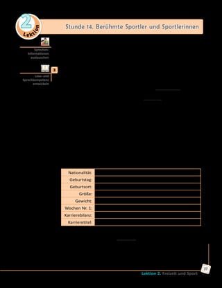 Le ktion
2 Stunde 14. Berühmte Sportler und Sportlerinnen
Lektion 2. Freizeit und Sport
37
	 	 b) Welche weltbekannten Sportler könnt ihr noch nennen? Sammelt
Ideen in Kleingruppen und vergleicht dann mit den anderen. Die
Gruppe, die die meisten Namen nennt, gewinnt.
	3	 Bildet Dreiergruppen und lest die Texte. Jeder liest nur einen Text und
muss dann den anderen über den Sportler/die Sportlerin erzählen.
A. Stefanie Maria Graf, besser bekannt als Steffi Graf, ist eine ehemalige
deutsche Profitennisspielerin. Die weltbekannte Mannheimer Sportlerin
gewann 22 Grand-Slam-Turniere. 1981 debütierte Steffi Graf bei den
Meisterschaften der Erwachsenen. Die achtziger Jahre waren sehr
erfolgreich für Steffi, sie gewann mehrere Tennisturniere. 1988 siegte sie
bei allen vier Grand-Slam-Turnieren sowie den Olympischen Spielen und
gewann den Golden Slam.
Weitere Rekorde:
—	als einzige Tennisspielerin gewann sie alle vier Grand-Slam-Turniere
viermal;
—	als einzige Tennisspielerin beendete sie das Tennisjahr achtmal als
Nummer 1;
—	als einzige Tennisspielerin belegte sie insgesamt 377 Wochen den
ersten Platz der Weltrangliste;
—	sie hatte den schnellsten Sieg aller Zeiten bei einem Grand-Slam-
Finale (Graf siegte im Finale der French Open 1988 gegen Natalia
Zwerewa in 34 Minuten mit 6:0 und 6:0).
Nationalität: Deutschland
Geburtstag: 14. Juni 1969
Geburtsort: Mannheim
Größe: 1,76 m
Gewicht: 64 kg
Wochen Nr. 1: 377
Karrierebilanz: gewann 902; verlor 115
Karrieretitel: 107
B. Michael Schumacher ist ein deutscher Rennfahrer und ehemaliger
Formel-1-Pilot. Anfang der neunziger Jahre startete Schumacher mit
seiner Karriere bei der Formel 1. Mit insgesamt 307 Großen Preisen der
Formel-1-Weltmeisterschaft, mit 7 Weltmeistertiteln und 91 Siegen ist
er der erfolgreichste Pilot der Formel-1-Geschichte. Sein jüngerer Bruder
Ralf Schumacher war bis 2007 ebenfalls in der Formel 1 aktiv.
Sprechen:
Informationen
austauschen
Lese- und
Sprechkompetenz
entwickeln
 