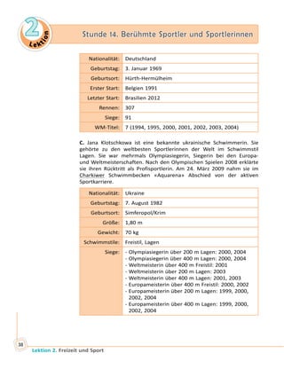 Le ktion
2 Stunde 14. Berühmte Sportler und Sportlerinnen
Lektion 2. Freizeit und Sport
38
Nationalität: Deutschland
Geburtstag: 3. Januar 1969
Geburtsort: Hürth-Hermülheim
Erster Start: Belgien 1991
Letzter Start: Brasilien 2012
Rennen: 307
Siege: 91
WM-Titel: 7 (1994, 1995, 2000, 2001, 2002, 2003, 2004)
C. Jana Klotschkowa ist eine bekannte ukrainische Schwimmerin. Sie
gehörte zu den weltbesten Sportlerinnen der Welt im Schwimmstil
Lagen. Sie war mehrmals Olympiasiegerin, Siegerin bei den Europa-
und Weltmeisterschaften. Nach den Olympischen Spielen 2008 erklärte
sie ihren Rücktritt als Profisportlerin. Am 24.  März 2009 nahm sie im
Charkiwer Schwimmbecken «Aquarena» Abschied von der aktiven
Sportkarriere.
Nationalität: Ukraine
Geburtstag: 7. August 1982
Geburtsort: Simferopol/Krim
Größe: 1,80 m
Gewicht: 70 kg
Schwimmstile: Freistil, Lagen
Siege: - Olympiasiegerin über 200 m Lagen: 2000, 2004
- Olympiasiegerin über 400 m Lagen: 2000, 2004
- Weltmeisterin über 400 m Freistil: 2001
- Weltmeisterin über 200 m Lagen: 2003
- Weltmeisterin über 400 m Lagen: 2001, 2003
- Europameisterin über 400 m Freistil: 2000, 2002
- Europameisterin über 200 m Lagen: 1999, 2000,
2002, 2004
- Europameisterin über 400 m Lagen: 1999, 2000,
2002, 2004
 