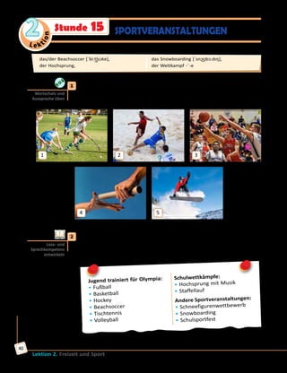Le ktion
2
Lektion 2. Freizeit und Sport
40
SPORTVERANSTALTUNGENStunde 15
	1	 Höre zu und sprich nach. Ordne die Bilder den Sportarten zu.
das/der Beachsoccer, das Hockey, das Snowboarding, der Staffellauf,
der Basketball
1
4
2
5
3
	2	 a) Lies die Anzeige über Sportveranstaltungen in einer deutschen
Schule. Was meinst du: Was kann man bei diesen Veranstaltungen
machen oder sehen? Erzähle.
Jugend trainiert für Olympia:
• Fußball
• Basketball
• Hockey
• Beachsoccer
• Tischtennis
• Volleyball
Schulwettkämpfe:
• Hochsprung mit Musik
• Staffellauf
Andere Sportveranstaltungen:
• Schneefigurenwettbewerb
• Snowboarding
• Schulsportfest
Wortschatz und
Aussprache üben
Lese- und
Sprechkompetenz
entwickeln
das/der Beachsoccer [ˈbi:t͜ʃsɔkɐ], 	
der Hochsprung, 	
das Snowboarding [ˈsnɔ͜ʊbɔ:dıŋ], 	
der Wettkampf -¨-e
 
