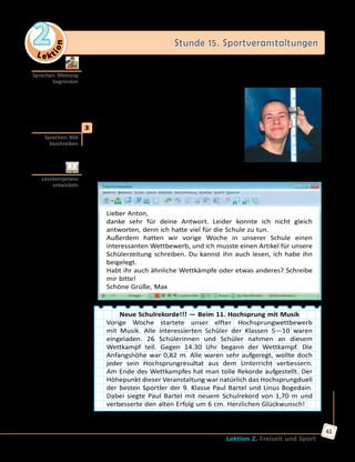 Le ktion
2 Stunde 15. Sportveranstaltungen
Lektion 2. Freizeit und Sport
41
	 	 b) Welche Schulwettkämpfe möchtet ihr sehen? An welchen möchtet
ihr teilnehmen? Warum? Sprecht in Gruppen, begründet eure Meinung.
Ich möchte gerne … sehen, weil…
Ich würde gern an … teilnehmen, weil…
Ich könnte auch … mitmachen, weil…
	3	 a) Wen siehst du auf dem Bild? Was macht
der Junge? An welchem Wettkampf hat
er teilgenommen? Sieh dir das Bild an
und erzähle.
	 	 b) Lies Max’ E-Mail und vergleiche sie mit deinen Vermutungen.
Lieber Anton,
danke sehr für deine Antwort. Leider konnte ich nicht gleich
antworten, denn ich hatte viel für die Schule zu tun.
Außerdem hatten wir vorige Woche in unserer Schule einen
interessanten Wettbewerb, und ich musste einen Artikel für unsere
Schülerzeitung schreiben. Du kannst ihn auch lesen, ich habe ihn
beigelegt.
Habt ihr auch ähnliche Wettkämpfe oder etwas anderes? Schreibe
mir bitte!
Schöne Grüße, Max
Neue Schulrekorde!!! — Beim 11. Hochsprung mit Musik
Vorige Woche startete unser elfter Hochsprungwettbewerb
mit Musik. Alle interessierten Schüler der Klassen 5—10 waren
eingeladen. 26 Schülerinnen und Schüler nahmen an diesem
Wettkampf teil. Gegen 14.30 Uhr begann der Wettkampf. Die
Anfangshöhe war 0,82 m. Alle waren sehr aufgeregt, wollte doch
jeder sein Hochsprungresultat aus dem Unterricht verbessern.
Am Ende des Wettkampfes hat man tolle Rekorde aufgestellt. Der
Höhepunkt dieser Veranstaltung war natürlich das Hochsprungduell
der besten Sportler der 9. Klasse Paul Bartel und Linus Bogedain.
Dabei siegte Paul Bartel mit neuem Schulrekord von 1,70 m und
verbesserte den alten Erfolg um 6 cm. Herzlichen Glückwunsch!
Nach: http://www.schulmodell.de/sport.htm
Sprechen: Meinung
begründen
Sprechen: Bild
beschreiben
Lesekompetenz
entwickeln
 