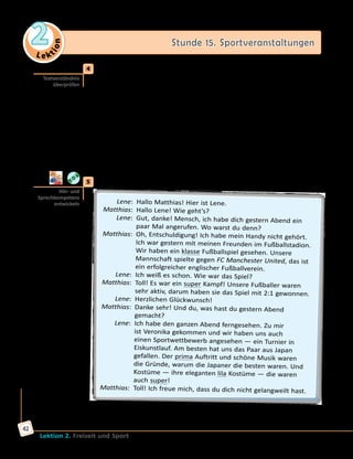 Le ktion
2 Stunde 15. Sportveranstaltungen
Lektion 2. Freizeit und Sport
42
	4	 Was ist hier falsch? Korrigiere und erzähle.
	1)	 Max hat an einem Schulwettbewerb teilgenommen. → Max hat einen
Artikel über einen Schulwettbewerb geschrieben.
	2)	 Das war ein Artikel für das Jugendmagazin. → ...
	3)	 Der zehnte Hochsprungwettbewerb mit Musik fand vorigen Monat
auf dem Sportplatz statt. → ...
	4)	 Am Wettkampf nahmen 26 Personen aus der 9. Klasse teil. → ...
	5)	 Der Wettkampf begann um 13 Uhr. → ...
	6)	 Die Anfangshöhe war 1,02 m. → ...
	7)	 Am Anfang des Wettkampfes hat man viele Rekorde aufgestellt. → ...
	8)	 Der Sieger war der Schüler der 8. Klasse Linus Bogedain. → ...
	9)	 Paul Bartel stellte einen neuen Europarekord auf. → ...
	5	 Hört und spielt den Dialog.
	 Lene:	 Hallo Matthias! Hier ist Lene.
	Matthias:	 Hallo Lene! Wie geht’s?
	 Lene:	 Gut, danke! Mensch, ich habe dich gestern Abend ein
paar Mal angerufen. Wo warst du denn?
	Matthias:	 Oh, Entschuldigung! Ich habe mein Handy nicht gehört.
Ich war gestern mit meinen Freunden im Fußballstadion.
Wir haben ein klasse Fußballspiel gesehen. Unsere
Mannschaft spielte gegen FC Manchester United, das ist
ein erfolgreicher englischer Fußballverein.
	 Lene:	 Ich weiß es schon. Wie war das Spiel?
	Matthias:	 Toll! Es war ein super Kampf! Unsere Fußballer waren
sehr aktiv, darum haben sie das Spiel mit 2:1 gewonnen.
	 Lene:	 Herzlichen Glückwunsch!
	Matthias:	 Danke sehr! Und du, was hast du gestern Abend
gemacht?
	 Lene:	 Ich habe den ganzen Abend ferngesehen. Zu mir
ist Veronika gekommen und wir haben uns auch
einen Sportwettbewerb angesehen — ein Turnier in
Eiskunstlauf. Am besten hat uns das Paar aus Japan
gefallen. Der prima Auftritt und schöne Musik waren
die Gründe, warum die Japaner die besten waren. Und
Kostüme — ihre eleganten lila Kostüme — die waren
auch super!
	Matthias:	 Toll! Ich freue mich, dass du dich nicht gelangweilt hast.
Textverständnis
überprüfen
Hör- und
Sprechkompetenz
entwickeln
 