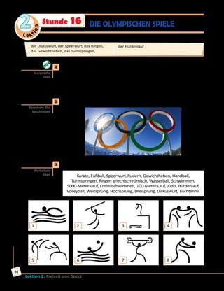 Le ktion
2
Lektion 2. Freizeit und Sport
44
DIE OLYMPISCHEN SPIELEStunde 16
	1	 Höre zu und sprich nach.
der Diskuswurf, der Speerwurf, das Ringen, das Karate, das Rudern,
das Gewichtheben, der Handball, der Wasserball, das Schwimmen, das
Judo, der Weitsprung, der Hochsprung, der Dreisprung, das Freistil-
Schwimmen, das Turmspringen, der 5000-Meter-Lauf, der Hürdenlauf
	2	 Was für ein Symbol ist das? Was symbolisieren die Ringe? Erzähle.
	3	 Wie heißen diese Sportarten? Finde passende Bezeichnungen im Kasten.
Karate, Fußball, Speerwurf, Rudern, Gewichtheben, Handball,
Turmspringen, Ringen griechisch-römisch, Wasserball, Schwimmen,
5000-Meter-Lauf, Freistilschwimmen, 100-Meter-Lauf, Judo, Hürdenlauf,
Volleyball, Weitsprung, Hochsprung, Dreisprung, Diskuswurf, Tischtennis
1
5
2
6
3
7
4
8
Aussprache
üben
Sprechen: Bild
beschreiben
Wortschatz
üben
der Diskuswurf, der Speerwurf, das Ringen,
das Gewichtheben, das Turmspringen,
der Hürdenlauf
 