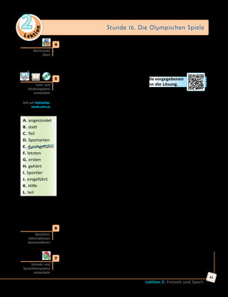 Le ktion
2 Stunde 16. Die Olympischen Spiele
Lektion 2. Freizeit und Sport
45
	4	 Spiel «Die Olympischen Sportarten».
Spielt zu viert. Zieht der Reihe nach Kärtchen, wo die Buchstaben des
deutschen Alphabets stehen, und nennt die Sportbezeichnungen, die
mit jeweiligen Buchstaben beginnen. Das müssen aber olympische
Disziplinen sein.
	5	 Lies den Text und ergänze die Lücken durch die vorgegebenen
Wörter. Nicht alle Wörter passen! Höre dann die Lösung.
Die olympische Geschichte
Im antiken Griechenland wurden sportliche Wettkämpfe alle vier Jahre
durchgeführt(1)
. Sie fanden auf den Sportstätten des Heiligtums von
Olympia statt. Das war seit 776  v.  Chr. (vor Christus) oder auch schon
früher. 393  n.  Chr. (nach Christus) fanden die Spiele zum letzten Mal
...(2)
. Die Hauptdisziplinen waren Laufen, Fünfkampf sowie Ring- und
Faustkampf.
Die ...(3)
Olympischen Spiele der Neuzeit fanden 1896 in Athen statt. Alle
vier Jahre haben sie seitdem stattgefunden, außer während der beiden
Weltkriege. Viele verschiedene Disziplinen gab es in dieser Zeit. Manche
gibt es heute nicht mehr, viele neue wurden aber ...(4)
. Seit 1924 gibt
es auch die Olympischen Winterspiele, die alle zwei Jahre zwischen den
Sommerspielen durchgeführt werden.
Vor allen Spielen wird eine Flamme mit ...(5)
der Sonne in Olympia
entzündet. Dann tragen viele Läufer die brennende Fackel zum
Austragungsort der Spiele. Dort wird damit das Olympische Feuer ... (6)
und es muss während der ganzen Spiele brennen.
Zu den olympischen Symbolen ...(7)
auch die Olympische Flagge, die
fünf bunte Ringe auf dem weißen Feld zeigt. Sie symbolisieren die fünf
Kontinente: Afrika, Asien, Australien, Amerika und Europa.
An den Olympischen Spielen nehmen Sportlerinnen und Sportler aus
vielen Ländern ...(8)
. Außer Leichtathletik gehören zu olympischen ...(9)
auch noch Fußball, Basketball, Boxen, Reiten, Schwimmen, Tennis und
viele andere. Die Winterspiele umfassen verschiedene Skisportarten,
Eishockey, Eiskunstlauf und andere.
	6	 Was hast du schon früher von den Olympischen Spielen gewusst? Was
hast du erst aus dem Text erfahren? Erzähle.
Ich habe schon früher gewusst, dass…
Ich habe erst aus dem Text erfahren, dass…
	7	 Welche Ergebnisse hatte die ukrainische Nationalmannschaft bei den
letzten Olympischen Spielen? Finde Informationen im Internet und
bereite eine Präsentation vor.
Wortschatz
üben
Lese- und
Hörkompetenz
entwickeln
Geh auf: interactive.
ranok.com.ua
A. angezündet
B. statt
C. Teil
D. Sportarten
E. durchgeführt
F. letzten
G. ersten
H. gehört
I. Sportler
J. eingeführt
K. Hilfe
L. teil
Sprechen:
Informationen
kommentieren
Schreib- und
Sprechkompetenz
entwickeln
 