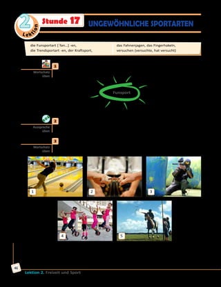 Le ktion
2
Lektion 2. Freizeit und Sport
46
Stunde 17 UNGEWÖHNLICHE SPORTARTEN
	1	 Welche Funsportarten könnt ihr nennen? Sammelt Ideen in
Kleingruppen und ergänzt den Wort-Igel.
Funsport
Extremsportarten
wie Rafting
	2	 Höre zu und sprich nach.
das Fahnenjagen, das Fingerhakeln, Bowling, Paintball, Kangoo Jumps
	3	 a) Wie heißen diese Funsportarten und Freizeitaktivitäten? Ordne die
Wörter in Übung 2 den Bildern zu.
1
4
2
5
3
Ich glaube, auf Bild 1 ist Bowling.
Ich glaube, auf Bild ... ist/sind ... .
Wortschatz
üben
Aussprache
üben
Wortschatz
üben
die Funsportart [ˈfan…] -en, 	
die Trendsportart -en, der Kraftsport, 	
das Fahnenjagen, das Fingerhakeln, 	
versuchen (versuchte, hat versucht)
 