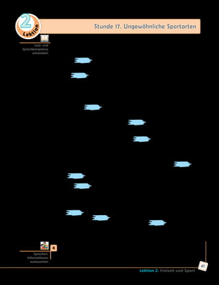 Le ktion
2 Stunde 17. Ungewöhnliche Sportarten
Lektion 2. Freizeit und Sport
47
	 	 b) Bildet Gruppen zu je 5 Personen. Jeder liest nur einen Text und errät
die Sportbezeichnung. Erzählt dann den anderen über die Sportarten
und findet gemeinsam die passenden Bilder zu den Texten.
A. Das , auch Ringreiten genannt, ist eine regionale Sportart,
die man im Norden Deutschlands betreibt. Diese rund 600 Jahre alte
Sportart geht auf die mittelalterlichen Ritterspiele zurück. Die Sportart
wird genannt, weil die Sieger mit Fahnen belohnt wurden.
Heute kämpfen die Reiter gegeneinander auf öffentlichen Turnieren. Das
Ziel des Wettkampfes ist es, mit seinem Pferd unter einem so genannten
«Galgen» zu reiten und mit seiner Lanze einen Ring aufzuspießen. Der
Ring ist aber nur etwa zwei Zentimeter groß.
B. Das ist eine ganz neue Trendsportart in Deutschland, die sich erst
entwickelt. sind spezielle Sprungschuhe, mit denen man
joggen, springen und hüpfen wie ein Känguru, Fitness machen und
einfach Spaß haben kann. Mit jedem Schritt erlebt man ein wunderbares
Gefühl von Kraft und Leichtigkeit. lassen den ganzen Körper
trainieren, schonen aber die Gelenke.
C. Über das Münchner Oktoberfest hat wohl die ganze Welt gehört.
Eine der Traditionen dieses Festes ist . Bei dieser Kraftsportart
versuchen zwei Männer, sich gegenseitig am Finger über einen Tisch
zu ziehen. Dabei sitzen die beiden Gegner an einem Tisch, haken ihren
Mittelfinger in einen Lederring und ziehen auf ein Signal hin mit aller
Kraft. Die Wettkämpfe finden meistens in traditionellen Bierzelten statt
und die Kämpfer tragen bayerische Nationaltracht. Das ist
nicht nur eine regionale Sportart, sondern auch eine Touristenattraktion.
D. ist ein Spiel, bei dem Spieler aus zwei oder mehr
Mannschaften versuchen, sich gegenseitig in einem Wald oder auf
einem spielfeld zu fangen. Dabei beschießen sie einander aus
speziellen Pistolen. Die Patronen sind Kugeln mit Farbe, jede Mannschaft
hat ihre bestimmte Farbe. Getroffene Spieler (d. h. mit Farbe markierte
Spieler) müssen in der Regel das Spielfeld verlassen. Die Mannschaft mit
den meisten Spielern, die auf dem Spielfeld geblieben sind, gewinnt.
E. ist ein Spiel, das in den Vereinigten Staaten aus Kegeln
entstanden ist. wird in einer Halle mit speziellen Bahnen
gespielt. Das Ziel des Spiels ist es, mit einem ball (das ist eine
Kugel mit drei Löchern für Finger) alle zehn Kegel, die Pins genannt
werden, umzuwerfen. Dabei sammeln die Spieler Punkte und der Spieler
mit der Höchstpunktezahl gewinnt.
	4	 Welche Funsportarten findet ihr interessant? Welche habt ihr schon
gemacht und welche möchtet ihr mal ausprobieren? Sprecht in
Kleingruppen.
Lese- und
Sprechkompetenz
entwickeln
Sprechen:
Informationen
austauschen
 