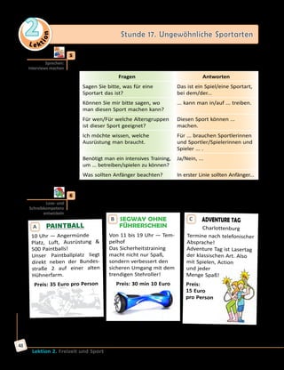 Le ktion
2 Stunde 17. Ungewöhnliche Sportarten
Lektion 2. Freizeit und Sport
48
	5	 Stellt euch vor: Ihr möchtet eine neue Funsportart ausprobieren. Spielt
Interviews.
Fragen Antworten
Sagen Sie bitte, was für eine
Sportart das ist?
Das ist ein Spiel/eine Sportart,
bei dem/der...
Können Sie mir bitte sagen, wo
man diesen Sport machen kann?
... kann man in/auf ... treiben.
Für wen/Für welche Altersgruppen
ist dieser Sport geeignet?
Diesen Sport können ...
machen.
Ich möchte wissen, welche
Ausrüstung man braucht.
Für ... brauchen Sportlerinnen
und Sportler/Spielerinnen und
Spieler ... .
Benötigt man ein intensives Training,
um ... betreiben/spielen zu können?
Ja/Nein, ...
Was sollten Anfänger beachten? In erster Linie sollten Anfänger...
	6	 Lies die Anzeigen und schreibe, was du interessant findest und
unternehmen möchtest.
SEGWAY OHNE
FÜHRERSCHEIN
Von 11 bis 19 Uhr — Tem-
pelhof
Das Sicherheitstraining
macht nicht nur Spaß,
sondern verbessert den
sicheren Umgang mit dem
trendigen Stehroller!
Preis: 30 min 10 Euro
B
PAINTBALL
10 Uhr — Angermünde
Platz, Luft, Ausrüstung 
500 Paintballs!
Unser Paintballplatz liegt
direkt neben der Bundes-
straße 2 auf einer alten
Hühnerfarm.
Preis: 35 Euro pro Person
A
ADVENTURE TAG
Charlottenburg
Termine nach telefonischer
Absprache!
Adventure Tag ist Lasertag
der klassischen Art. Also
mit Spielen, Action 	
und jeder 	
Menge Spaß!
Preis:
15 Euro
pro Person
C
Nach: http://www.ispodberlin.de/shop/Sports/Trendsport—Funsport
Sprechen:
Interviews machen
Lese- und
Schreibkompetenz
entwickeln
 