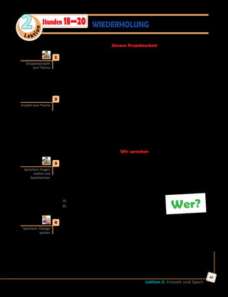 Le ktion
2
Lektion 2. Freizeit und Sport
49
WIEDERHOLUNGStunden 18—20
Unsere Projektarbeit
	1	 Projekt «Berühmte Sportlerinnen und Sportler der Welt».
Sammelt Informationen über berühmte Sportlerinnen und Sportler der
Welt: Schneidet ihre Fotos aus Zeitungen oder Zeitschriften oder findet
sie im Internet. Schreibt kurze Texte über ihr Leben und Erfolge. Macht
eine Wandzeitung mit den Materialien. Präsentiert dann der ganzen
Klasse eure Projektarbeiten. Eine Jury muss die besten bestimmen.
	2	 Präsentation «Funsport in der Ukraine».
Welche Fun- und Trendsportarten werden in der Ukraine getrieben?
Macht Präsentationen nach dem Plan:
•	 Beschreibung der Sportart
•	 Ausrüstung
•	 Ort und Zeit
•	 Teilnehmer (für wen geeignet)
•	 Besonderheiten
Wir sprechen
	3	 In Gruppen sprechen.
Schreibt in Gruppen Karten mit Fragewörtern: wer, was, wen, wohin,
wann, wie lange, wo, warum, wofür, worüber, woran usw. Jeder zieht
eine Karte und stellt eine Frage zum Thema «Freizeit und Sport» mit
dem jeweiligen Fragewort an seinen Nachbarn. Der antwortet und zieht
eine andere Karte usw.
A: Wer ist Steffi Graf?
B: Eine bekannte deutsche Tennisspielerin.
	4	 Partnerarbeit. Wählt eine der Situationen und spielt einen Dialog.
•	 Lieblingsfreizeitaktivitäten
•	 Lieblingssportarten
•	 Lieblingssportler/in
•	 Ihr möchtet mal eine Funsportart ausprobieren
•	 Einladung zu einer Sportveranstaltung
•	 Eindrücke vom Besuch einer Sportveranstaltung
•	 Ihr möchtet die Olympischen Spiele miterleben
•	 Tipps für gesunde Lebensweise (Sport und Gesundheit)
Gruppenprojekt
zum Thema
Projekt zum Thema
Sprechen: Fragen
stellen und
beantworten
Wer?
Sprechen: Dialoge
spielen
 