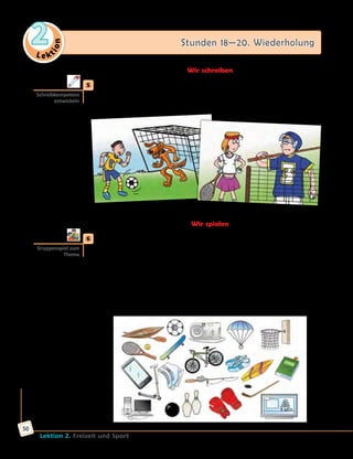 Le ktion
2 Stunden 18—20. Wiederholung
Lektion 2. Freizeit und Sport
50
Wir schreiben
	5	 Geschichten schreiben.
Was war früher, was kommt dann? Wähle ein Bild und schreibe eine
Geschichte.
Wir spielen
	6	 Spiel «Ich sehe was, was du nicht siehst».
Beispiel:
A: Ich sehe was, was du nicht siehst. Es ist nicht groß, hat vier kleine Räder.
Damit kann man fahren und Tricks machen. Es ist bei Jugendlichen
besonders beliebt.
B: Ist das ein Fahrrad/ein Bike?
A: Nein.
C: Ist das ein Skateboard?
A: Ja, das stimmt.
Schreibkompetenz
entwickeln
Gruppenspiel zum
Thema
 