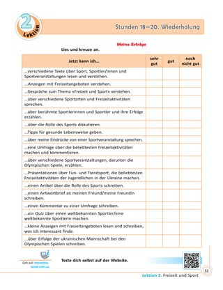 Le ktion
2 Stunden 18—20. Wiederholung
Lektion 2. Freizeit und Sport
51
Meine Erfolge
Lies und kreuze an.
Jetzt kann ich…
sehr
gut
gut
noch
nicht gut
…verschiedene Texte über Sport, Sportler/innen und
Sportveranstaltungen lesen und verstehen.
...Anzeigen mit Freizeitangeboten verstehen.
…Gespräche zum Thema «Freizeit und Sport» verstehen.
…über verschiedene Sportarten und Freizeitaktivitäten
sprechen.
…über berühmte Sportlerinnen und Sportler und ihre Erfolge
erzählen.
...über die Rolle des Sports diskutieren.
...Tipps für gesunde Lebensweise geben.
...über meine Eindrücke von einer Sportveranstaltung sprechen.
…eine Umfrage über die beliebtesten Freizeitaktivitäten
machen und kommentieren.
…über verschiedene Sportveranstaltungen, darunter die
Olympischen Spiele, erzählen.
...Präsentationen über Fun- und Trendsport, die beliebtesten
Freizeitaktivitäten der Jugendlichen in der Ukraine machen.
...einen Artikel über die Rolle des Sports schreiben.
...einen Antwortbrief an meinen Freund/meine Freundin
schreiben.
…einen Kommentar zu einer Umfrage schreiben.
...ein Quiz über einen weltbekannten Sportler/eine
weltbekannte Sportlerin machen.
…kleine Anzeigen mit Freizeitangeboten lesen und schreiben,
was ich interessant finde.
...über Erfolge der ukrainischen Mannschaft bei den
Olympischen Spielen schreiben.
	 	 Teste dich selbst auf der Website.
Geh auf: interactive.
ranok.com.ua
 