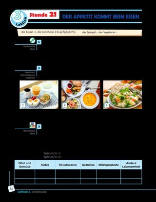 Le ktion
3
Lektion 3. Ernährung
52
DER APPETIT KOMMT BEIM ESSENStunde 21
	1	 Höre die Zungenbrecher und sprich nach.
Bäcker Braun backt braune Brezeln. Braune Brezeln backt Bäcker Braun.
Im Keller kühlt Konrad Kohlköpfe aus Kassel.
Klitzekleine Kinder können keinen Kirschkern knacken.
Selten ess’ ich Essig; ess’ ich Essig, ess’ ich Essig mit Salat.
Wenn Hessen in Essen Essen essen, essen Hessen Essen in Essen.
	2	 Wie heißen die Mahlzeiten? Sieh dir die Bilder an und erzähle, was du
oft, ab und zu, selten, nie zu diesen Mahlzeiten isst und trinkst.
1 2 3
Zu … esse ich oft …, dazu trinke ich … .
Ab und zu/Selten esse ich … und trinke … .
Zu … esse ich keinen/keine/kein … . Ich trinke … nie zu … .
	3	 Spiel «Lebensmittel-Abc».
Spielt zu viert. Nennt der Reihe nach Buchstaben des deutschen
Alphabets. Alle Spieler/innen müssen dann möglichst viele Wörter, die
mit diesen Buchstaben beginnen, in jede Spalte der Tabelle einschreiben.
Für jedes Wort bekommt man je einen Punkt. Der Spieler/Die Spielerin
mit den meisten Punkten gewinnt.
Beispiel:
Spieler/in 1: Mein Buchstabe ist «S».
Spieler/in 2: Mein Buchstabe ist … .
Obst und
Gemüse
Süßes Fleischwaren Getränke Milchprodukte
Andere
Lebensmittel
Salat,
Spargel, …
Schokolade,
…
Schweinefleisch,
…
Saft, … Sahne, … Salz, …
… … … … … …
Aussprache
üben
Sprechen:
Informationen
mitteilen
Wortschatz
üben
die Brezel -n, die Cornflakes [ˈkɔ:ɐ̯nfle͜iks] (Pl.), der Spargel -, der Vegetarier -
 