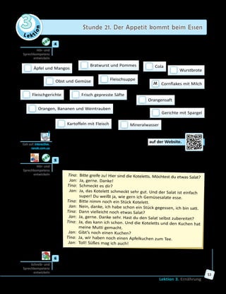 Le ktion
3 Stunde 21. Der Appetit kommt beim Essen
Lektion 3. Ernährung
53
	4	 a) Was essen und trinken die Jugendlichen gern? Höre die Gespräche
und trage die Buchstaben ein: «M» für Martina, «J» für Jonas und
«V» für Viktor. Erzähle dann über die Mahlzeiten einer der Personen.
 Äpfel und Mangos
 Fleischsuppe Obst und Gemüse
 Bratwurst und Pommes
 Frisch gepresste Säfte
 Orangen, Bananen und Weintrauben
 Cola
 Gerichte mit Spargel
 Orangensaft
M  Cornflakes mit Milch
 Kartoffeln mit Fleisch
 Wurstbrote
 Fleischgerichte
 Mineralwasser
	 	 b) Höre die Gespräche und löse die Aufgabe auf der Website.
	5	 Hört und spielt den Dialog. Spielt dann weitere Dialoge nach dem
Muster.
	Tina:	 Bitte greife zu! Hier sind die Koteletts. Möchtest du etwas Salat?
	 Jan:	 Ja, gerne. Danke!
	Tina:	 Schmeckt es dir?
	 Jan:	 Ja, das Kotelett schmeckt sehr gut. Und der Salat ist einfach
super! Du weißt ja, wie gern ich Gemüsesalate esse.
	Tina:	 Bitte nimm noch ein Stück Kotelett.
	 Jan:	 Nein, danke, ich habe schon ein Stück gegessen, ich bin satt.
	Tina:	 Dann vielleicht noch etwas Salat?
	 Jan:	 Ja, gerne. Danke sehr. Hast du den Salat selbst zubereitet?
	Tina:	 Ja, das kann ich schon. Und die Koteletts und den Kuchen hat
meine Mutti gemacht.
	 Jan:	 Gibt’s noch einen Kuchen?
	Tina:	 Ja, wir haben noch einen Apfelkuchen zum Tee.
	 Jan:	 Toll! Süßes mag ich auch!
	6	 Beschreibe die Mahlzeiten in deiner Familie. Mache eine Präsentation.
Hör- und
Sprechkompetenz
entwickeln
Geh auf: interactive.
ranok.com.ua
Hör- und
Sprechkompetenz
entwickeln
Schreib- und
Sprech­kompetenz
entwickeln
 
