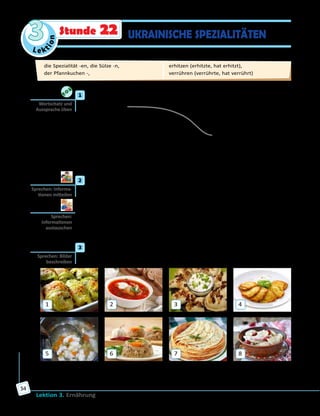 Le ktion
3
Lektion 3. Ernährung
54
UKRAINISCHE SPEZIALITÄTENStunde 22
	1	 a) Verbinde richtig die Teile der Sprichwörter und höre die Lösung.
1) Hunger ist	 A) Sorgen vergessen.
2) Der Appetit kommt	 B) nicht streiten.
3) Wie der Koch,	 C) beim Essen.
4) Gutes Essen lässt	 D) alles gut.
5) Essen gut,	 E) der beste Koch.
6) Über Geschmack lässt sich	 F) so der Brei.
	 	 b) Wie verstehst du die Sprichwörter? Kennst du entsprechende
Äquivalente auf Ukrainisch?
	2	 a) Welche ukrainischen Speisen kennt ihr? Nennt sie der Reihe nach.
Der/Die Letzte gewinnt.
	 	 b) Welche ukrainischen Speisen mögt ihr? Spielt Mini-Dialoge.
A: Isst du gerne …?/Magst du …?
B: Ja, ich esse gerne … ./Nein, ich mag keinen/keine/kein … .
	3	 Wie heißen diese ukrainischen Spezialitäten? Sieh dir die Bilder an und
erzähle.
1
5
2
6
3
7
4
8
Auf Bild … ist/sind … . Diese Spezialität wird gewöhnlich mit …
gegessen.
Wortschatz und
Aussprache üben
Sprechen: Informa­
tionen mitteilen
Sprechen:
Informationen
austauschen
Sprechen: Bilder
beschreiben
die Spezialität -en, die Sülze -n, 	
der Pfannkuchen -, 	
erhitzen (erhitzte, hat erhitzt), 	
verrühren (verrührte, hat verrührt)
 