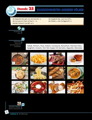 Le ktion
3
Lektion 3. Ernährung
56
ESSGEWOHNHEITEN ANDERER VÖLKERStunde 23
	1	 Höre zu und sprich nach.
die Baguette, das/der Gulasch, das Eisbein, die Tom Yam Suppe,
die Spaghetti, die Pommes frites, die Pizza, die Currywurst
	2	 Was für Speisen sind das? Für welche Länder sind sie typisch? Ordne
die Wörter den Bildern zu und erzähle.
Kebab, Pelmeni, Pizza, Eisbein, Currywurst, Borschtsch, Pommes frites,
Spaghetti, Gulasch, Tom Yam Suppe mit Garnelen, Baguette, Warenyky
1
5
9
2
6
10
3
7
11
4
8
12
Auf Bild 1 ist Gulasch. Das ist ein Fleischgericht, das mit Gemüse
zubereitet wird. Gulasch kommt aus Ungarn und ist eine ungarische
Spezialität. Gulasch wird in vielen Ländern Europas gegessen.
	3	 Welche Nationalgerichte anderer Länder kennt ihr noch? Sammelt
Ideen in Kleingruppen und vergleicht mit den anderen.
Aussprache
üben
Wortschatz
üben und
Sprechkompetenz
entwickeln
Sprechen: Informa­
tionen austauschen
die Baguette [baˈɡɛt] -en, die Garnele -n, 	
die Currywurst [ˈkœrı-]/[ˈkarı-] -¨-e, 	
das/der Gulasch [ˈɡu:laʃ] -e/-s, 	
die Spaghetti [ʃp-; auch sp-] (Pl.), 	
der Kebab -s, das Fertiggericht -e
 