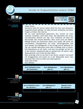 Le ktion
3 Stunde 23. Essgewohnheiten anderer Völker
Lektion 3. Ernährung
57
	4	 Antons Freund ist in Deutschland zu Besuch und schreibt an
Anton über die Essgewohnheiten der Deutschen. Lies den
Brief und ergänze die Tabelle unten.
Lieber Anton,
herzlichen Dank für deinen lieben Brief! Du hast nach deutschen
Essgewohnheiten gefragt. Ich habe versucht, Antworten auf deine
Fragen zu finden. Hier sind sie.
Als ich nach Deutschland gekommen bin, musste ich mich
natürlich umstellen, auch beim Essen. Die Menschen hier essen
normalerweise dreimal am Tag. Zum Frühstück oft Brot mit
Marmelade oder frische Brötchen. Man trinkt auch viel Kaffee.
Mittags kochen die Deutschen selten eine Suppe. Oft essen sie
verschiedene Fleischgerichte mit Salat, Gemüsegerichte sind
auch beliebt. Das Mittagessen ist die einzige warme Mahlzeit am
Tag. Die meisten Menschen essen aber zu Mittag nicht zu Hause.
Das Abendessen ist oft «kalt», und man isst weniger als bei uns
in der Ukraine. Gewöhnlich gibt es abends Brot mit Wurst- oder
Käseaufschnitt, man trinkt Tee oder Milch.
Man verbringt nicht so viel Zeit in der Küche, sondern man kauft
oft Fertiggerichte und macht sie in der Mikrowelle warm. Das
schmeckt aber nicht so lecker wie selbst gekocht.
Viele liebe Grüße
Dein Bohdan
Zum Frühstück essen
die Deutschen…
Zum Mittagessen
gibt es…
Zum Abendessen
gibt es…
Brot mit Marmelade, … … …
	5	 Was essen die meisten Ukrainer zum Frühstück, zum Mittagessen und
zum Abendessen? Diskutiert in Gruppen und erstellt eine Tabelle.
Kommentiert dann die Ergebnisse eurer Arbeit.
Zum Frühstück essen
die Ukrainer…
Zum Mittagessen
gibt es…
Abends essen
die Ukrainer…
… … …
	6	 Finde Informationen über österreichische oder Schweizer Spezialitäten
und bereite eine Präsentation vor.
Lesekompetenz
entwickeln
Geh auf: interactive.
ranok.com.ua
Sprechen:
Informationen
kommentieren
Schreib- und
Sprech­kompetenz
entwickeln
 