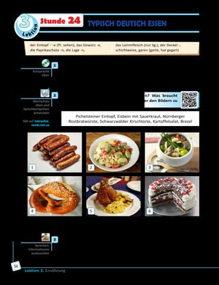 Le ktion
3
Lektion 3. Ernährung
58
TYPISCH DEUTSCH ESSENStunde 24
	1	 Höre zu und sprich nach.
der Salat — der Kartoffelsalat	 das Bein — das Eisbein
der Topf — der Eintopf	 die Wurst — die Rostbratwurst
die Torte — die Kirschtorte	 der Kohl — der Weißkohl
	2	 Wie heißen diese deutschen Spezialitäten? Was braucht
man für ihre Zubereitung? Ordne die Wörter den Bildern zu
und erzähle.
Pichelsteiner Eintopf, Eisbein mit Sauerkraut, Nürnberger
Rostbratwürste, Schwarzwälder Kirschtorte, Kartoffelsalat, Brezel
1
4
2
5
3
6
Auf Bild … ist/sind … . Um diese Spezialität der deutschen Küche
zuzubereiten, braucht man … .
	3	 Welche deutschen Spezialitäten möchtet ihr gerne probieren? Sprecht
in Gruppen und erzählt dann der ganzen Klasse.
A: Möchtest du … mal probieren?
B: Ja, ich möchte gerne … probieren./Nein, ich würde lieber … essen.
Aussprache
üben
Wortschatz
üben und
Sprechkompetenz
entwickeln
Geh auf: interactive.
ranok.com.ua
Sprechen:
Informationen
austauschen
der Eintopf -¨-e (Pl. selten), das Gewürz -e, 	
die Paprikaschote -n, die Lage -n, 	
das Lammfleisch (nur Sg.), der Deckel -, 	
schichtweise, garen (garte, hat gegart)
 