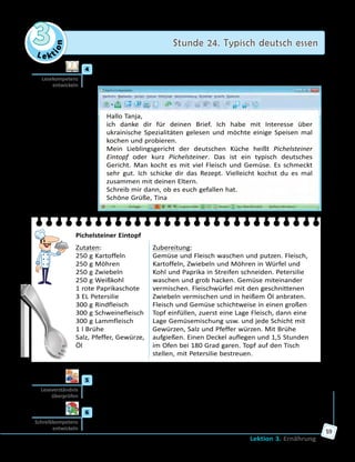 Le ktion
3 Stunde 24. Typisch deutsch essen
Lektion 3. Ernährung
59
	4	 Tina schreibt über ihr Lieblingsgericht. Lies ihre E-Mail und erzähle
dann, ob du dieses Gericht mal probieren möchtest.
Hallo Tanja,
ich danke dir für deinen Brief. Ich habe mit Interesse über
ukrainische Spezialitäten gelesen und möchte einige Speisen mal
kochen und probieren.
Mein Lieblingsgericht der deutschen Küche heißt Pichelsteiner
Eintopf oder kurz Pichelsteiner. Das ist ein typisch deutsches
Gericht. Man kocht es mit viel Fleisch und Gemüse. Es schmeckt
sehr gut. Ich schicke dir das Rezept. Vielleicht kochst du es mal
zusammen mit deinen Eltern.
Schreib mir dann, ob es euch gefallen hat.
Schöne Grüße, Tina
Pichelsteiner Eintopf
Zutaten:
250 g Kartoffeln
250 g Möhren
250 g Zwiebeln
250 g Weißkohl
1 rote Paprikaschote
3 EL Petersilie
300 g Rindfleisch
300 g Schweinefleisch
300 g Lammfleisch
1 l Brühe
Salz, Pfeffer, Gewürze,
Öl
Zubereitung:
Gemüse und Fleisch waschen und putzen. Fleisch,
Kartoffeln, Zwiebeln und Möhren in Würfel und
Kohl und Paprika in Streifen schneiden. Petersilie
waschen und grob hacken. Gemüse miteinander
vermischen. Fleischwürfel mit den geschnittenen
Zwiebeln vermischen und in heißem Öl anbraten.
Fleisch und Gemüse schichtweise in einen großen
Topf einfüllen, zuerst eine Lage Fleisch, dann eine
Lage Gemüsemischung usw. und jede Schicht mit
Gewürzen, Salz und Pfeffer würzen. Mit Brühe
aufgießen. Einen Deckel auflegen und 1,5 Stunden
im Ofen bei 180 Grad garen. Topf auf den Tisch
stellen, mit Petersilie bestreuen.
	5	 Bildet zu zweit drei Fragen zum Text und lasst eure Mitschüler/innen
sie beantworten.
	6	 Schreibe einen Antwortbrief an Tina. Nimm dabei die Kopiervorlage
auf der Website zu Hilfe.
Lesekompetenz
entwickeln
Leseverständnis
überprüfen
Schreibkompetenz
entwickeln
 