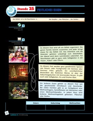 Le ktion
3
Lektion 3. Ernährung
60
Stunde 25 FESTLICHES ESSEN
	1	 Höre zu und sprich nach.
Weihnachten—Weihnachtsgans,Weihnachtskarpfen,Weihnachtsgebäck,
Weihnachtsplätzchen, Weihnachtsstollen
Ostern — Osterbüfett, Osterbrot, Ostereier
Geburtstag — Geburtstagskuchen
	2	 Was essen die Deutschen an Feiertagen? Lies und ergänze die Tabelle
im Arbeitsbuch.
Ein leckeres Essen gehört zu diesem Fest wie
der geschmückte Christbaum und Geschenke.
Bei vielen Familien gibt es an Heiligabend eine
Weihnachtsgans, Kartoffelsalat mit Würstchen oder
einen Weihnachtskarpfen. In jedem Haus wird
leckeres Weihnachtsgebäck gebacken: Plätzchen
oder Stollen.
Zu diesem Fest wird oft ein Büfett organisiert. Die
ganze Familie kommt zusammen und jeder bringt
etwas für das Büfett mit. Das Osterbrot und die
Ostereier gehören unbedingt zum Osterbüfett.
Am Abend wird dann Lammbraten zubereitet. Für
Naschkatzen gibt es ganz viele Süßigkeiten in der
Hasen-, Küken- oder Eiform.
Zu diesem Fest werden ganz gewöhnliche Speisen
wie Fleisch- oder Fischgerichte mit Gemüse oder
Pommes frites gekocht. Ein unentbehrlicher
Bestandteil des festlichen Menüs ist aber der
Geburtstagskuchen mit brennenden Kerzen. Es gibt
auch viele Süßigkeiten, Eis und frisches Obst.
Ostern Geburtstag Weihnachten
Osterbüfett mit …,
…
… …
Aussprache
üben
Lesekompetenz
entwickeln
das Büfett -s/-e, die Naschkatze -n, 	 der Karpfen -, das Plätzchen -, der Stollen -
 